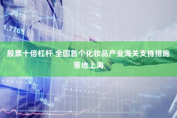 股票十倍杠杆 全国首个化妆品产业海关支持措施落地上海
