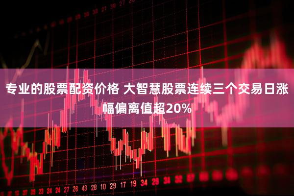 专业的股票配资价格 大智慧股票连续三个交易日涨幅偏离值超20%
