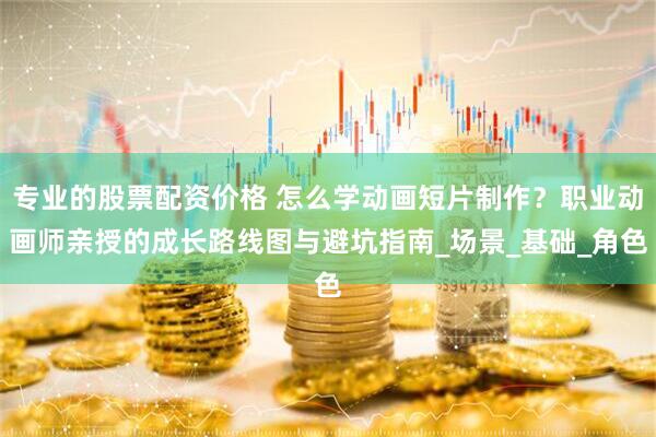 专业的股票配资价格 怎么学动画短片制作？职业动画师亲授的成长路线图与避坑指南_场景_基础_角色
