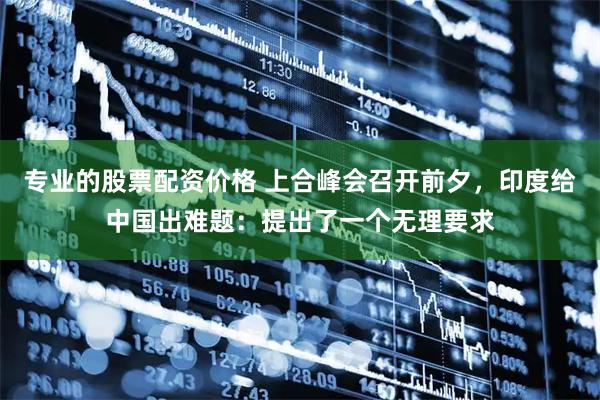 专业的股票配资价格 上合峰会召开前夕，印度给中国出难题：提出了一个无理要求