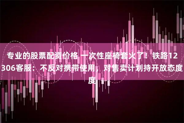 专业的股票配资价格 一次性座椅套火了！铁路12306客服：不反对携带使用，对售卖计划持开放态度