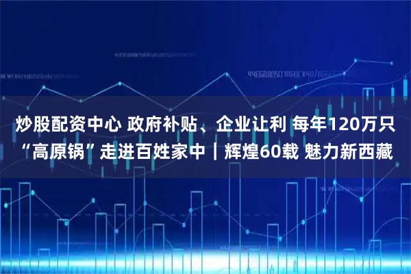 炒股配资中心 政府补贴、企业让利 每年120万只“高原锅”走进百姓家中｜辉煌60载 魅力新西藏