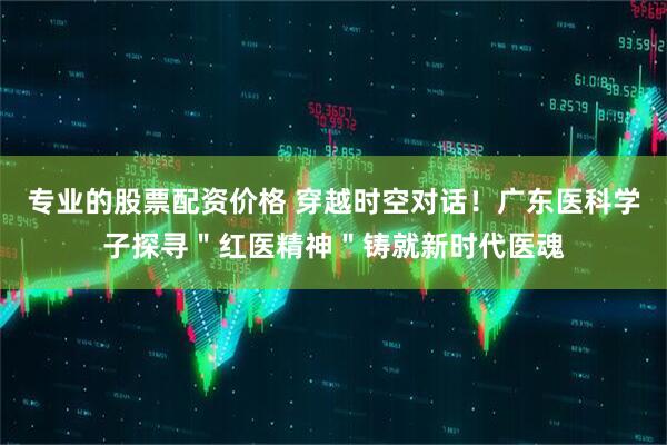 专业的股票配资价格 穿越时空对话！广东医科学子探寻＂红医精神＂铸就新时代医魂