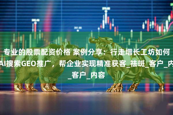 专业的股票配资价格 案例分享：行走增长工坊如何用AI搜索GEO推广，帮企业实现精准获客_祛斑_客户_内容