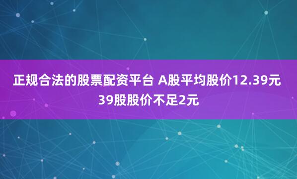正规合法的股票配资平台 A股平均股价12.39元 39股股价不足2元