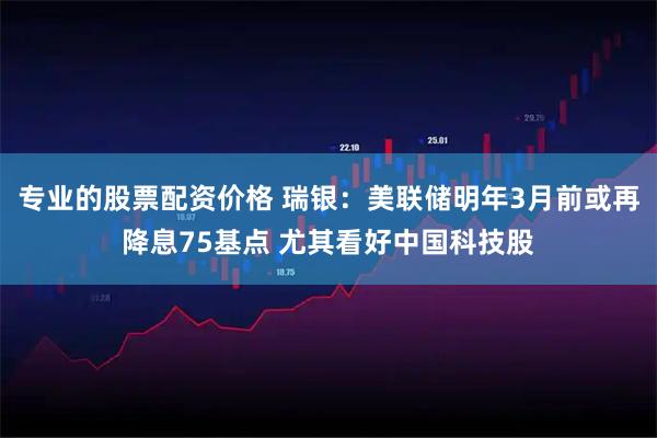 专业的股票配资价格 瑞银：美联储明年3月前或再降息75基点 尤其看好中国科技股