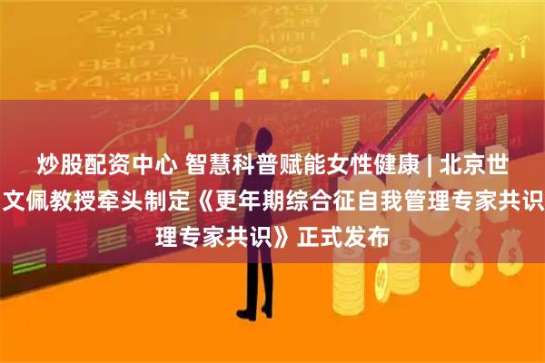 炒股配资中心 智慧科普赋能女性健康 | 北京世纪坛医院白文佩教授牵头制定《更年期综合征自我管理专家共识》正式发布