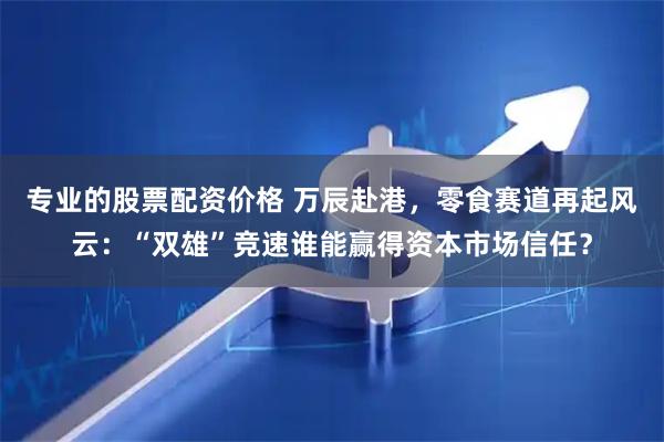 专业的股票配资价格 万辰赴港，零食赛道再起风云：“双雄”竞速谁能赢得资本市场信任？