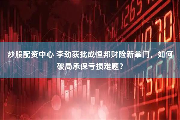 炒股配资中心 李劲获批成恒邦财险新掌门，如何破局承保亏损难题？
