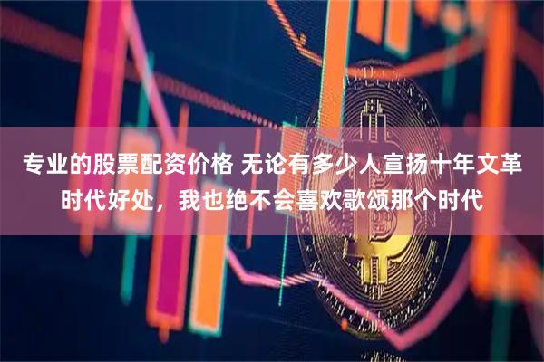 专业的股票配资价格 无论有多少人宣扬十年文革时代好处，我也绝不会喜欢歌颂那个时代