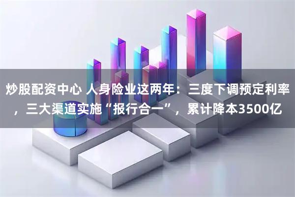 炒股配资中心 人身险业这两年：三度下调预定利率，三大渠道实施“报行合一”，累计降本3500亿
