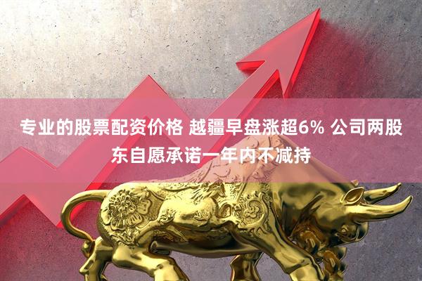 专业的股票配资价格 越疆早盘涨超6% 公司两股东自愿承诺一年内不减持